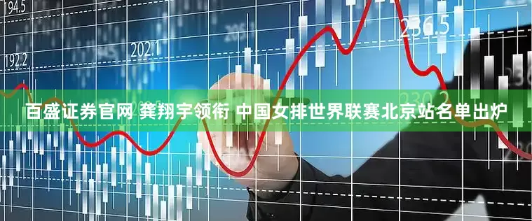 百盛证券官网 龚翔宇领衔 中国女排世界联赛北京站名单出炉