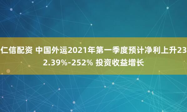 仁信配资 中国外运2021年第一季度预计净利上升232.39%-252% 投资收益增长
