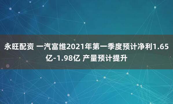 永旺配资 一汽富维2021年第一季度预计净利1.65亿-1.98亿 产量预计提升