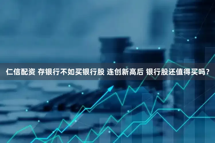 仁信配资 存银行不如买银行股 连创新高后 银行股还值得买吗？