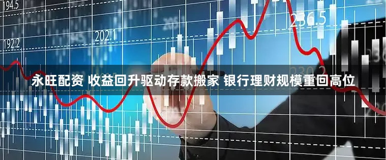 永旺配资 收益回升驱动存款搬家 银行理财规模重回高位