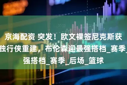 京海配资 突发！欧文裸签尼克斯获1亿合同，独行侠重建，布伦森迎最强搭档_赛季_后场_篮球