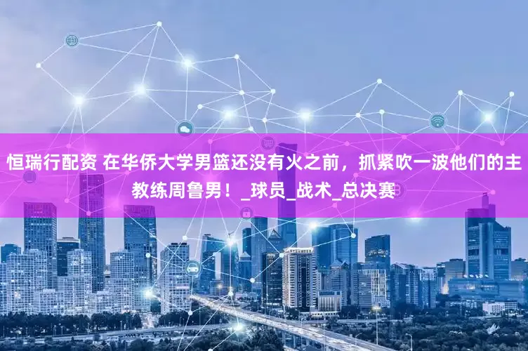 恒瑞行配资 在华侨大学男篮还没有火之前，抓紧吹一波他们的主教练周鲁男！_球员_战术_总决赛