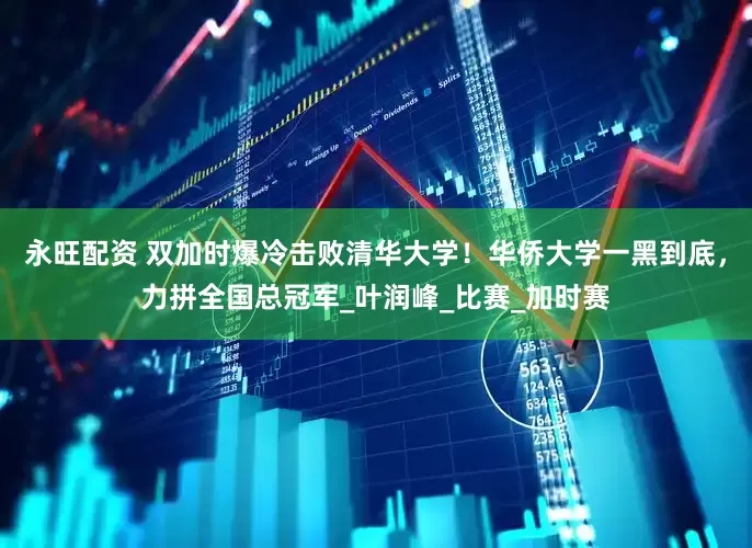 永旺配资 双加时爆冷击败清华大学！华侨大学一黑到底，力拼全国总冠军_叶润峰_比赛_加时赛
