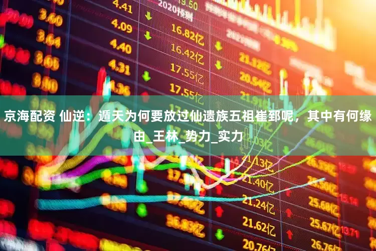 京海配资 仙逆：遁天为何要放过仙遗族五祖崔郅呢，其中有何缘由_王林_势力_实力