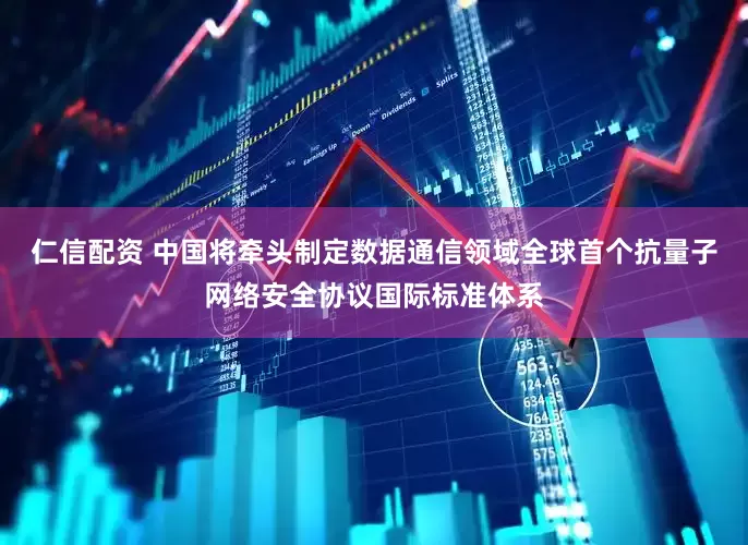 仁信配资 中国将牵头制定数据通信领域全球首个抗量子网络安全协议国际标准体系