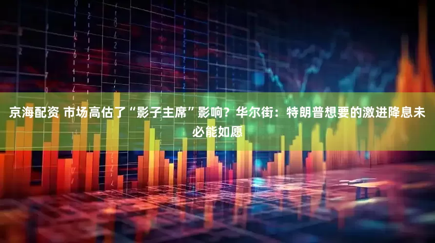 京海配资 市场高估了“影子主席”影响？华尔街：特朗普想要的激进降息未必能如愿