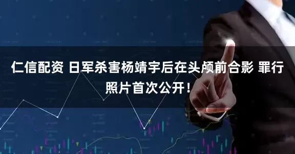 仁信配资 日军杀害杨靖宇后在头颅前合影 罪行照片首次公开！