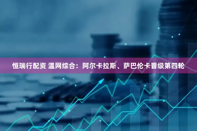 恒瑞行配资 温网综合：阿尔卡拉斯、萨巴伦卡晋级第四轮