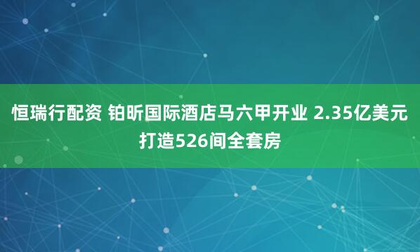 恒瑞行配资 铂昕国际酒店马六甲开业 2.35亿美元打造526间全套房