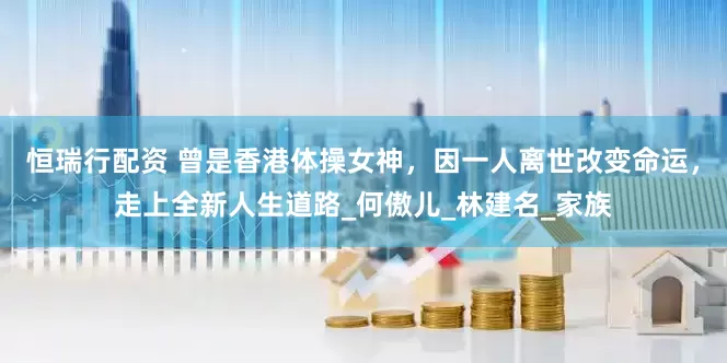 恒瑞行配资 曾是香港体操女神，因一人离世改变命运，走上全新人生道路_何傲儿_林建名_家族