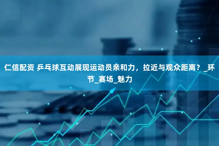 仁信配资 乒乓球互动展现运动员亲和力，拉近与观众距离？_环节_赛场_魅力