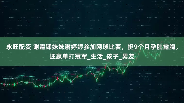 永旺配资 谢霆锋妹妹谢婷婷参加网球比赛，挺9个月孕肚露胸，还赢单打冠军_生活_孩子_男友