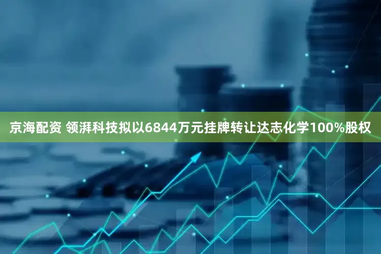 京海配资 领湃科技拟以6844万元挂牌转让达志化学100%股权