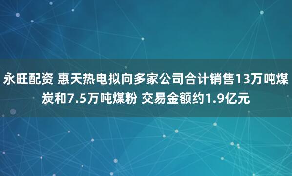 永旺配资 惠天热电拟向多家公司合计销售13万吨煤炭和7.5万吨煤粉 交易金额约1.9亿元
