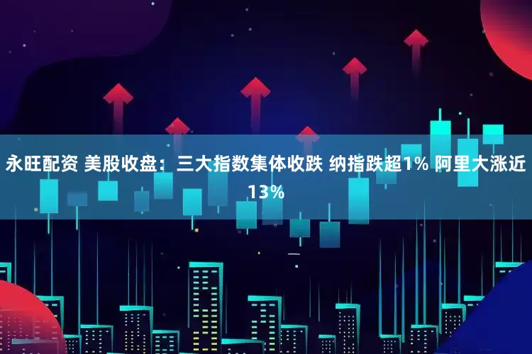永旺配资 美股收盘：三大指数集体收跌 纳指跌超1% 阿里大涨近13%