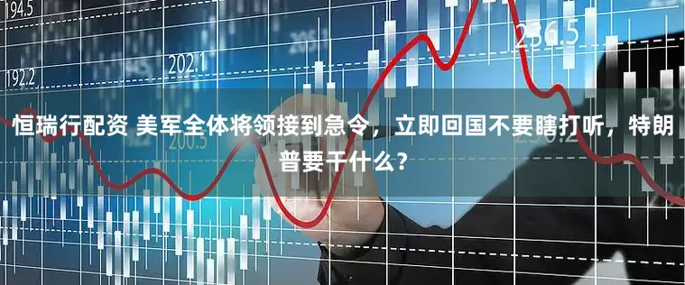 恒瑞行配资 美军全体将领接到急令，立即回国不要瞎打听，特朗普要干什么？