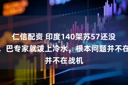 仁信配资 印度140架苏57还没落地，巴专家就泼上冷水，根本问题并不在战机