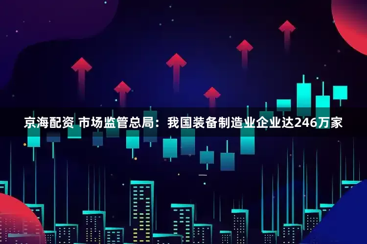 京海配资 市场监管总局:我国装备制造业企业达246万家