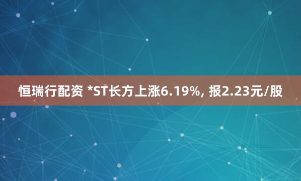 恒瑞行配资 *ST长方上涨6.19%, 报2.23元/股