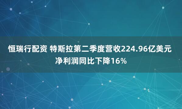 恒瑞行配资 特斯拉第二季度营收224.96亿美元 净利润同比下降16%