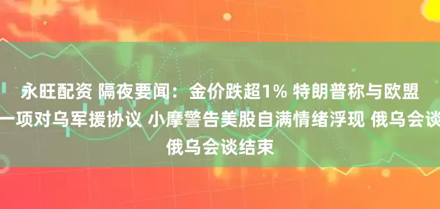 永旺配资 隔夜要闻：金价跌超1% 特朗普称与欧盟达成一项对乌军援协议 小摩警告美股自满情绪浮现 俄乌会谈结束
