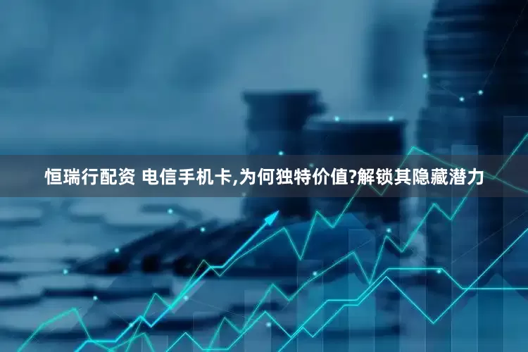 恒瑞行配资 电信手机卡,为何独特价值?解锁其隐藏潜力
