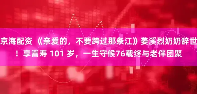 京海配资 《亲爱的，不要跨过那条江》姜溪烈奶奶辞世！享嵩寿 101 岁，一生守候76载终与老伴团聚