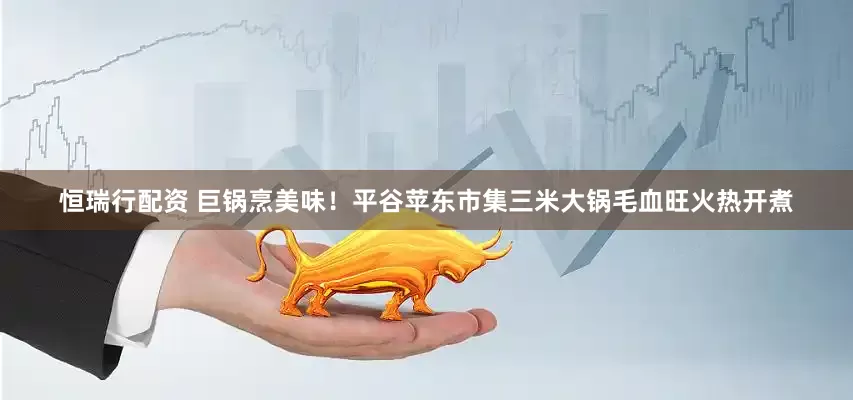 恒瑞行配资 巨锅烹美味！平谷苹东市集三米大锅毛血旺火热开煮